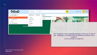 16
Multi-Vendor E-Commerce Web
Application
NAVIGATION MENU
The navigation menu typically appears at the top or side of
the webpage. It includes links to different sections of the
website,
such as product categories.
 