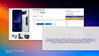 18
Multi-Vendor E-Commerce Web
Application
PRODUCT DETAILS
This page provides in-depth information about a specific product. It
includes high resolution images, detailed descriptions, specifications,
pricing, and options for adding the product to the cart.
 