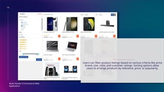 19
Multi-Vendor E-Commerce Web
Application
FILTERING AND SORTING
Users can filter product listings based on various criteria like price,
brand, size, color, and customer ratings. Sorting options allow
users to arrange products by relevance, price, or popularity.
 