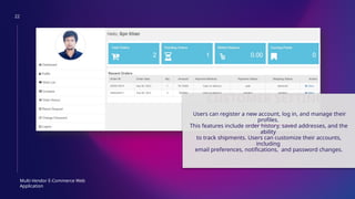 22
Multi-Vendor E-Commerce Web
Application
CUSTOMER SETTINGS
Users can register a new account, log in, and manage their
profiles.
This features include order history, saved addresses, and the
ability
to track shipments. Users can customize their accounts,
including
email preferences, notifications, and password changes.
 
