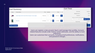 23
Multi-Vendor E-Commerce Web
Application
SHOPPING CART
Users can register a new account, log in, and manage their profiles. Account-
related features include order history, saved addresses, and the ability to track
shipments.
Users can customize their accounts, including email preferences, notifications,
and password changes.
 