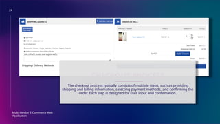 24
Multi-Vendor E-Commerce Web
Application
CHECKOUT PROCESS
The checkout process typically consists of multiple steps, such as providing
shipping and billing information, selecting payment methods, and confirming the
order. Each step is designed for user input and confirmation.
 