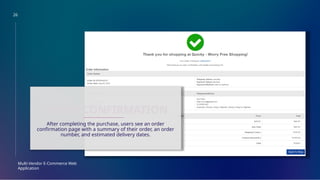 26
Multi-Vendor E-Commerce Web
Application
ORDER CONFIRMATION
After completing the purchase, users see an order
confirmation page with a summary of their order, an order
number, and estimated delivery dates.
 