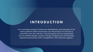INTRODUCT ION
An e-commerce project involves the development and operation of an
online platform where businesses can sell products or services to
customers over the internet. It encompasses various components
such as website design, product listings, shopping cart functionality,
payment processing, order management, and customer support.
 