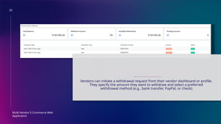 33
Multi-Vendor E-Commerce Web
Application
MONEY WITHDRAWAL
Vendors can initiate a withdrawal request from their vendor dashboard or profile.
They specify the amount they want to withdraw and select a preferred
withdrawal method (e.g., bank transfer, PayPal, or check).
 