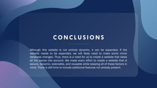 CONCL US IONS
Although this website is not entirely dynamic, it can be expanded. If the
website needs to be expanded, we will likely need to make some minor
database changes. Thus, there is a need for us to create a website that takes
all the issues into account. We made every effort to create a website that is
secure, dynamic, extensible, and reusable while keeping all of these factors in
mind. There is still time to include additional features not already present.
 