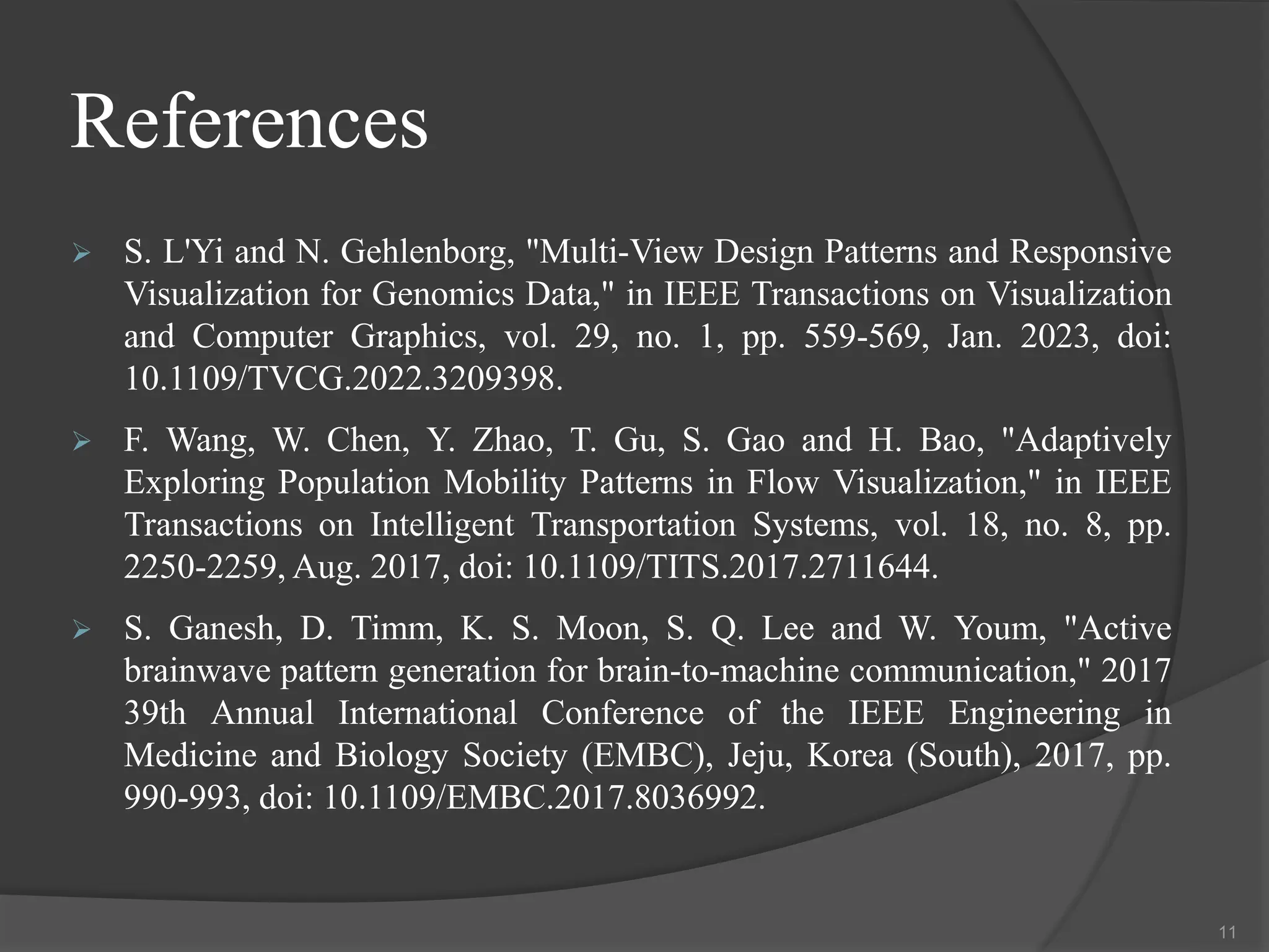 References
 S. L'Yi and N. Gehlenborg, "Multi-View Design Patterns and Responsive
Visualization for Genomics Data," in IEEE Transactions on Visualization
and Computer Graphics, vol. 29, no. 1, pp. 559-569, Jan. 2023, doi:
10.1109/TVCG.2022.3209398.
 F. Wang, W. Chen, Y. Zhao, T. Gu, S. Gao and H. Bao, "Adaptively
Exploring Population Mobility Patterns in Flow Visualization," in IEEE
Transactions on Intelligent Transportation Systems, vol. 18, no. 8, pp.
2250-2259, Aug. 2017, doi: 10.1109/TITS.2017.2711644.
 S. Ganesh, D. Timm, K. S. Moon, S. Q. Lee and W. Youm, "Active
brainwave pattern generation for brain-to-machine communication," 2017
39th Annual International Conference of the IEEE Engineering in
Medicine and Biology Society (EMBC), Jeju, Korea (South), 2017, pp.
990-993, doi: 10.1109/EMBC.2017.8036992.
11
 