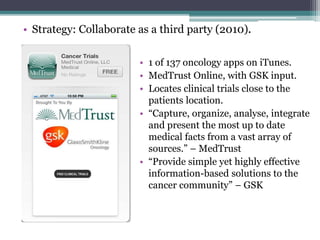 • Strategy: Collaborate as a third party (2010).
• 1 of 137 oncology apps on iTunes.
• MedTrust Online, with GSK input.
• Locates clinical trials close to the
patients location.
• “Capture, organize, analyse, integrate
and present the most up to date
medical facts from a vast array of
sources.” – MedTrust
• “Provide simple yet highly effective
information-based solutions to the
cancer community” – GSK
 
