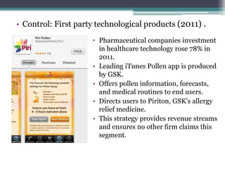 • Control: First party technological products (2011) .
• Pharmaceutical companies investment
in healthcare technology rose 78% in
2011.
• Leading iTunes Pollen app is produced
by GSK.
• Offers pollen information, forecasts,
and medical routines to end users.
• Directs users to Piriton, GSK’s allergy
relief medicine.
• This strategy provides revenue streams
and ensures no other firm claims this
segment.
 
