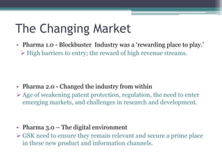 The Changing Market
• Pharma 1.0 - Blockbuster Industry was a ‘rewarding place to play.’
 High barriers to entry; the reward of high revenue streams.
• Pharma 2.0 - Changed the industry from within
 Age of weakening patent protection, regulation, the need to enter
emerging markets, and challenges in research and development.
• Pharma 3.0 – The digital environment
 GSK need to ensure they remain relevant and secure a prime place
in these new product and information channels.
 