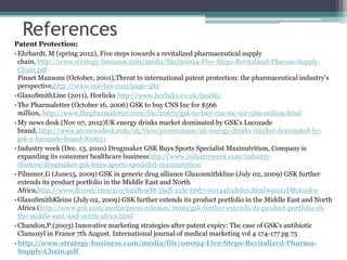 References
Patent Protection:
•Ehrhardt, M (spring 2012), Five steps towards a revitalized pharmaceutical supply
chain, http://www.strategy-business.com/media/file/00094-Five-Steps-Revitalized-Pharma-Supply-
Chain.pdf
Pinset Mansons (October, 2001),Threat to international patent protection: the pharmaceutical industry's
perspective,http://www.out-law.com/page-382
•GlaxoSmithLine (2011), Horlicks http://www.horlicks.co.uk/health/
•The Pharmaletter (October 16, 2006) GSK to buy CNS Inc for $566
million, http://www.thepharmaletter.com/file/20671/gsk-to-buy-cns-inc-for-566-million.html
•My news desk (Nov 07, 2012)UK energy drinks market dominated by GSK's Lucozade
brand, http://www.mynewsdesk.com/uk/view/pressrelease/uk-energy-drinks-market-dominated-by-
gsk-s-lucozade-brand-810651
•Industry week (Dec. 13, 2010) Drugmaker GSK Buys Sports Specialist Maxinutrition, Company is
expanding its consumer healthcare businesshttp://www.industryweek.com/industry-
clusters/drugmaker-gsk-buys-sports-specialist-maxinutrition
•Pilmmer,G (June15, 2009) GSK in generic drug alliance Glaxosmithkline (July 02, 2009) GSK further
extends its product portfolio in the Middle East and North
Africa,http://www.ft.com/cms/s/0/b228c9d8-59df-11de-b687-00144feabdc0.html#axzz2D8zkuskw
•GlaxoSmithKleine (July 02, 2009) GSK further extends its product portfolio in the Middle East and North
Africa (http://www.gsk.com/media/press-releases/2009/gsk-further-extends-its-product-portfolio-in-
the-middle-east-and-north-africa.html
•Chandon,P.(2003) Innovative marketing strategies after patent expiry: The case of GSK’s antibiotic
Clamoxyl in France 7th August. International journal of medical marketing vol 4 174-177 pg 75
•http://www.strategy-business.com/media/file/00094-Five-Steps-Revitalized-Pharma-
Supply-Chain.pdf
 