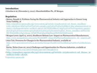 Introduction:
J.Gordon et al, (November 5, 2012), GlaxoSmithKline Plc, JP Morgan.
Regulation:
•Baines, Donald.A, Problems Facing the Pharmaceutical Industry and Approaches to Ensure Long
Term Viability, at
http://repository.upenn.edu/cgi/viewcontent.cgi?article=1032&context=od_theses_msod&sei-
redir=1&referer=http%3A%2F%2Fwww.google.com%2Furl%3Fsa%3Dt&rct=j&q=pharmaceutical+in
dustry+challenges&source=web&cd=2&ved=0CDYQFjAB&url=http%3A%2F%2Frepository.upenn.e
du%2Fcgi%2Fviewcontent.cgi%3Farticle%3D1032%26context%3Dod_theses_msod&ei=96WnUNu
RO-W00QXKwoHgAw&usg=AFQjCNFqI7pkpnhSgOh3zpNfLPiAztvfzQ#search
•Morgan Lewis (April 15, 2010), Healthcare Reform Law: Impact on Pharmaceutical Manufacturers,
http://www.morganlewis.com/pubs/WashGRPP_ImpactOnPharmaManufacturers_LF_15apr10.pdf
•Joice Tait, Pressures for Changes in the Pharmaceutical Industry, available at:
http://www.genomicsnetwork.ac.uk/media/Innogen%20Review%20Making%20New%20Medicines.
pdf
Karim, Nicha (June 20, 2012) Challenges and Opportunities for Pharma Industries, available at
http://pharmabiz.com/ArticleDetails.aspx?aid=69654&sid=9
•http://repository.upenn.edu/cgi/viewcontent.cgi?article=1032&context=od_theses_m
sod&sei-redir=1&refe
•repository.upenn.edu
 
