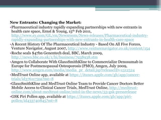 New Entrants: Changing the Market:
•Pharmaceutical industry rapidly expanding partnerships with new entrants in
health care space, Ernst & Young, 15th Feb 2011,
http://www.ey.com/GL/en/Newsroom/News-releases/Pharmaceutical-industry-
rapidly-expanding-partnerships-with-new-entrants-in-health-care-space
•A Recent History Of The Pharmaceutical Industry - Based On All Five Forces,
Venture Navigator, August 2007, http://www.venturenavigator.co.uk/content/154
•Roche seals $47bn Genentech deal, BBC, March 2009,
http://news.bbc.co.uk/1/hi/business/7938938.stm
•Amgen to Collaborate With GlaxoSmithKline to Commercialize Denosumab in
Europe for Postmenopausal Osteoporosis (PMO), Amgen, July 2009,
http://www.amgen.com/media/media_pr_detail.jsp?releaseID=1312524
•MedTrust Online app, available at https://itunes.apple.com/gb/app/cancer-
trials/id376117391?mt=8
•GlaxoSmithKline and MedTrust Online Team to Provide Cancer Doctors Better
Mobile Access to Clinical Cancer Trials, MedTrust Online, http://medtrust-
online.com/about-medtrust-online/mtol-in-the-news/53-gsk-pressrelease
•GSK Piri Pollen app, available at https://itunes.apple.com/gb/app/piri-
pollen/id433740845?mt=8
 