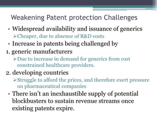 Weakening Patent protection Challenges
• Widespread availability and issuance of generics
Cheaper, due to absence of R&D costs
• Increase in patents being challenged by
1. generic manufacturers
Due to increase in demand for generics from cost
constrained healthcare providers.
2. developing countries
Struggle to afford the prices, and therefore exert pressure
on pharmaceutical companies
• There isn’t an inexhaustible supply of potential
blockbusters to sustain revenue streams once
existing patents expire.
 