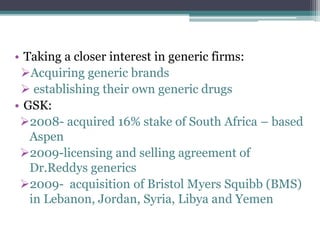 • Taking a closer interest in generic firms:
Acquiring generic brands
 establishing their own generic drugs
• GSK:
2008- acquired 16% stake of South Africa – based
Aspen
2009-licensing and selling agreement of
Dr.Reddys generics
2009- acquisition of Bristol Myers Squibb (BMS)
in Lebanon, Jordan, Syria, Libya and Yemen
 