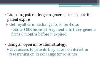 • Licensing patent drugs to generic firms before its
patent expire
 Get royalties in exchange for know-hows
-2002- GSK licensed Augmentin to three generic
firms 6 months before it expired.
• Using an open innovation strategy:
Give access to patents they have no interest in
researching on in exchange for royalties.
 