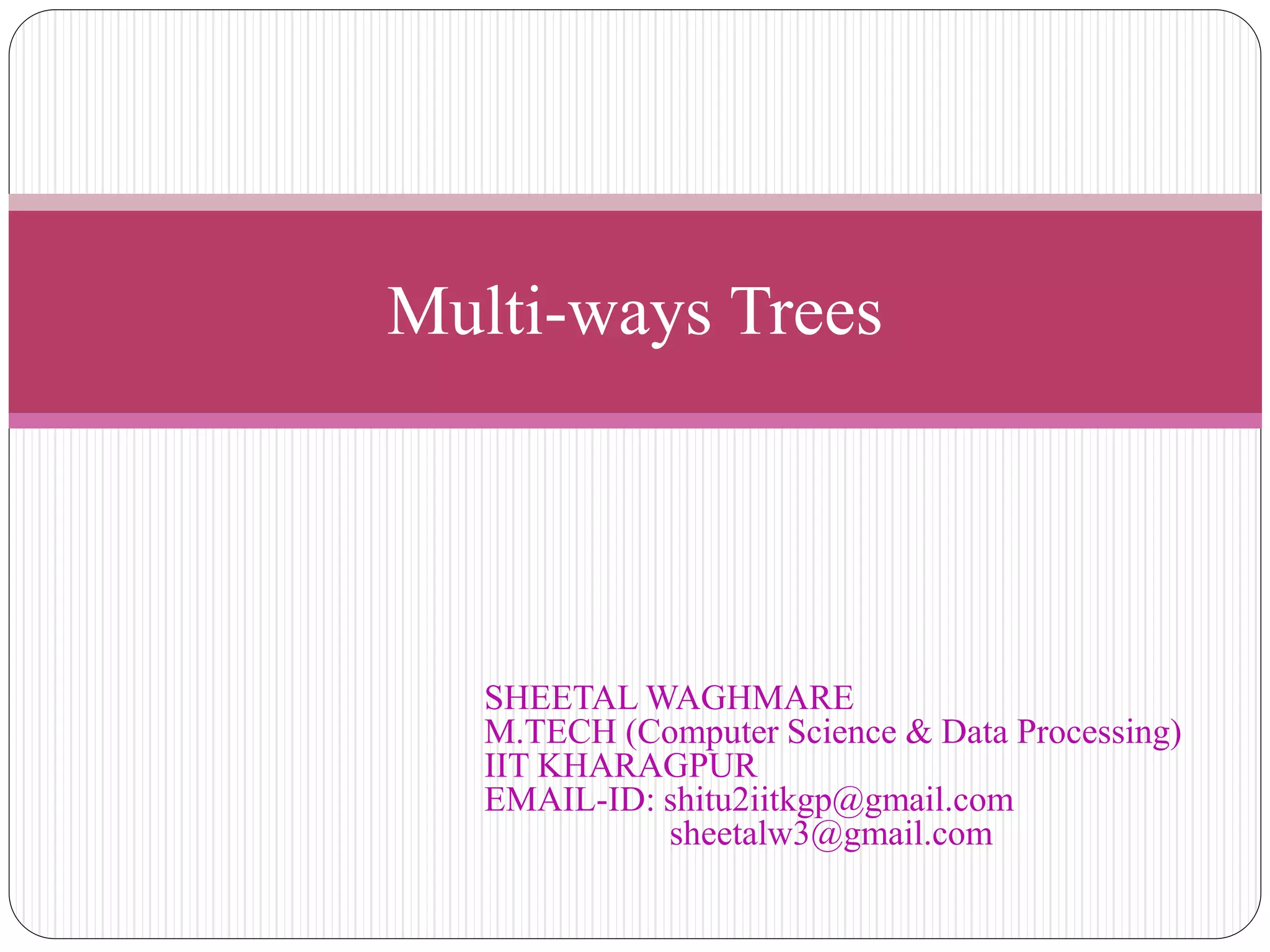 Multi-ways Trees
SHEETAL WAGHMARE
M.TECH (Computer Science & Data Processing)
IIT KHARAGPUR
EMAIL-ID: shitu2iitkgp@gmail.com
sheetalw3@gmail.com
 