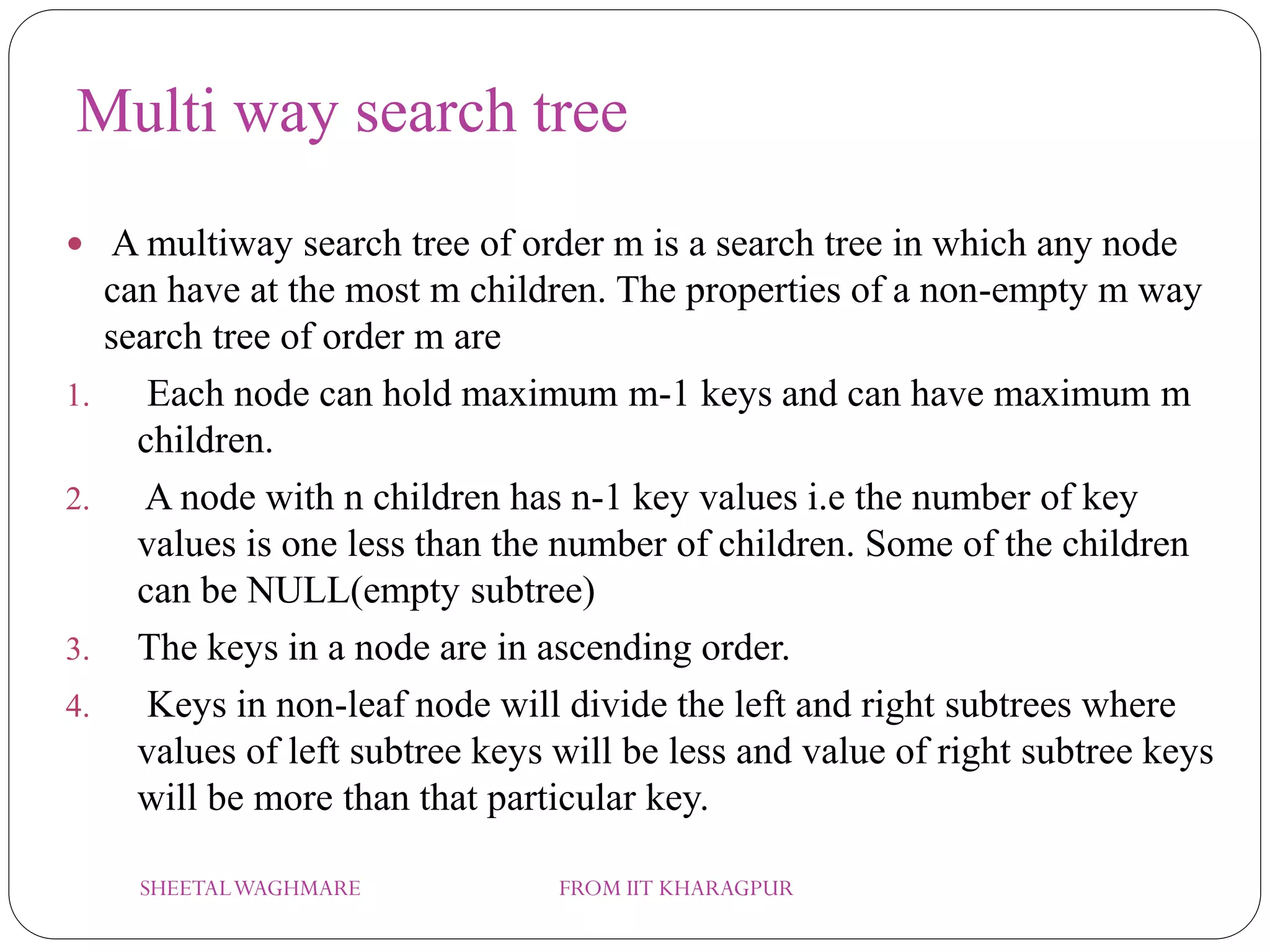 Multi way search tree
 A multiway search tree of order m is a search tree in which any node
can have at the most m children. The properties of a non-empty m way
search tree of order m are
1. Each node can hold maximum m-1 keys and can have maximum m
children.
2. A node with n children has n-1 key values i.e the number of key
values is one less than the number of children. Some of the children
can be NULL(empty subtree)
3. The keys in a node are in ascending order.
4. Keys in non-leaf node will divide the left and right subtrees where
values of left subtree keys will be less and value of right subtree keys
will be more than that particular key.
SHEETALWAGHMARE FROM IIT KHARAGPUR
 