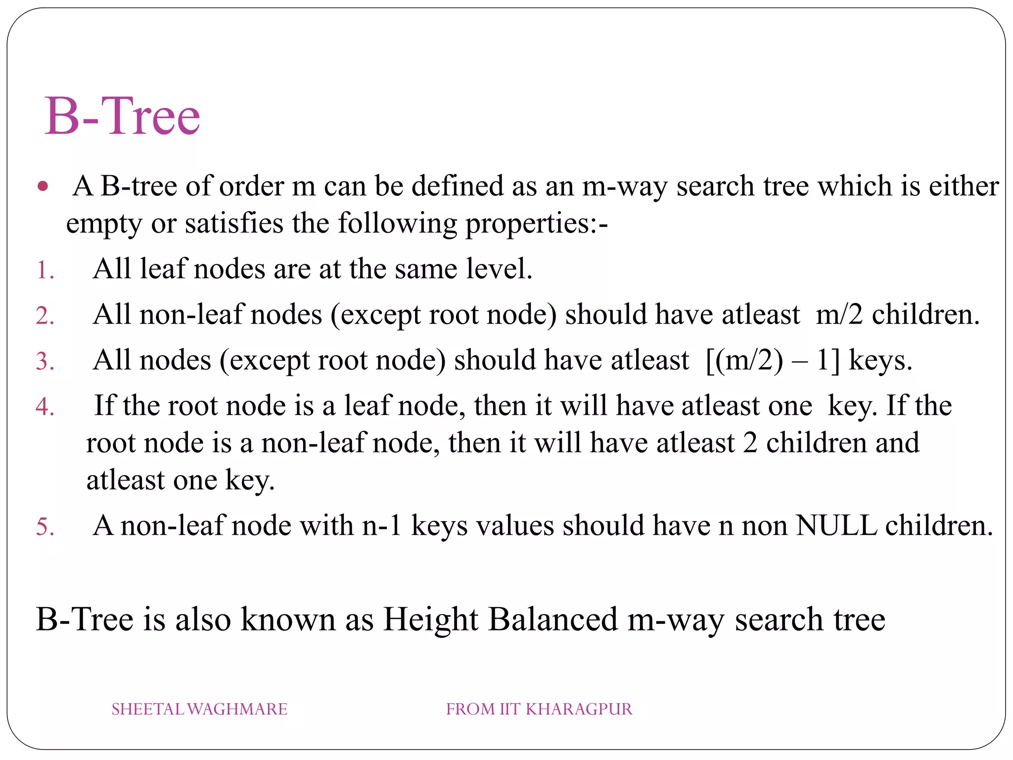 B-Tree
 A B-tree of order m can be defined as an m-way search tree which is either
empty or satisfies the following properties:-
1. All leaf nodes are at the same level.
2. All non-leaf nodes (except root node) should have atleast m/2 children.
3. All nodes (except root node) should have atleast [(m/2) – 1] keys.
4. If the root node is a leaf node, then it will have atleast one key. If the
root node is a non-leaf node, then it will have atleast 2 children and
atleast one key.
5. A non-leaf node with n-1 keys values should have n non NULL children.
B-Tree is also known as Height Balanced m-way search tree
SHEETALWAGHMARE FROM IIT KHARAGPUR
 
