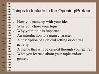 Things to Include in the Opening/Preface

  How you came up with your idea
  Why you chose your topic
  Why your topic is important
  An introduction to a main character
  A description of a crucial setting or central
  activity
  A theme that will be carried through your genres
  What you learned about your topic and/or
  genres.
 