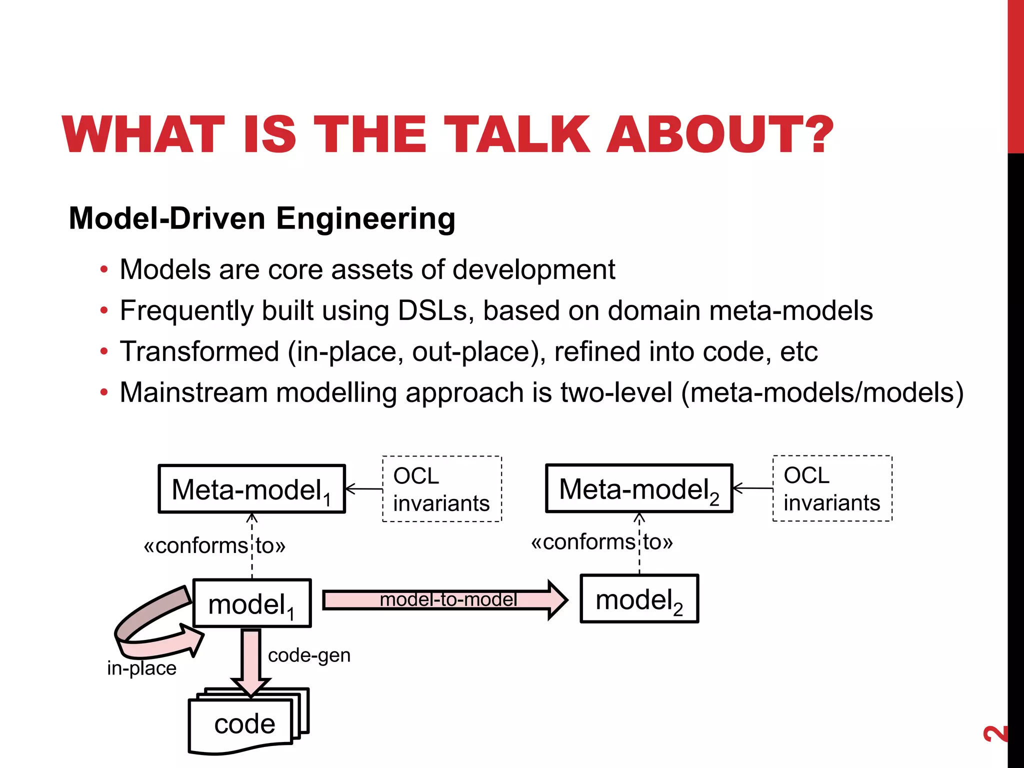 WHAT IS THE TALK ABOUT?
2
Model-Driven Engineering
• Models are core assets of development
• Frequently built using DSLs, based on domain meta-models
• Transformed (in-place, out-place), refined into code, etc
• Mainstream modelling approach is two-level (meta-models/models)
Meta-model1
model1
«conforms to»
model2
Meta-model2
«conforms to»
model-to-model
in-place
code-gen
code
OCL
invariants
OCL
invariants
 