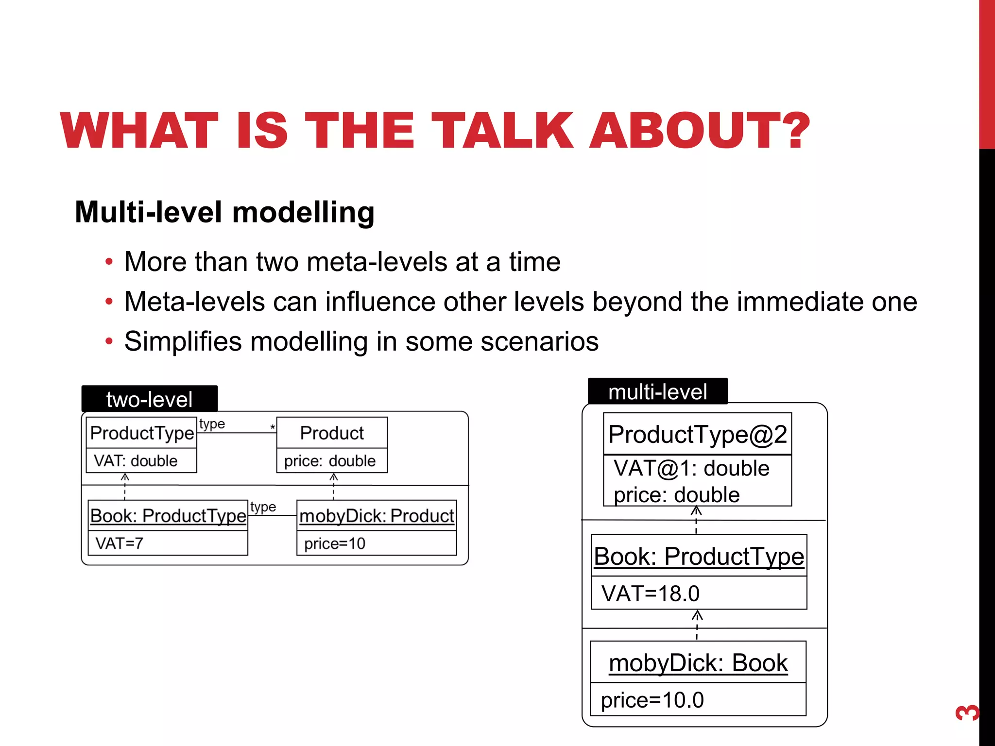 WHAT IS THE TALK ABOUT?
3
Multi-level modelling
• More than two meta-levels at a time
• Meta-levels can influence other levels beyond the immediate one
• Simplifies modelling in some scenarios
ProductType@2
VAT@1: double
price: double
Book: ProductType
VAT=18.0
price=10.0
mobyDick: Book
two-level multi-level
 
