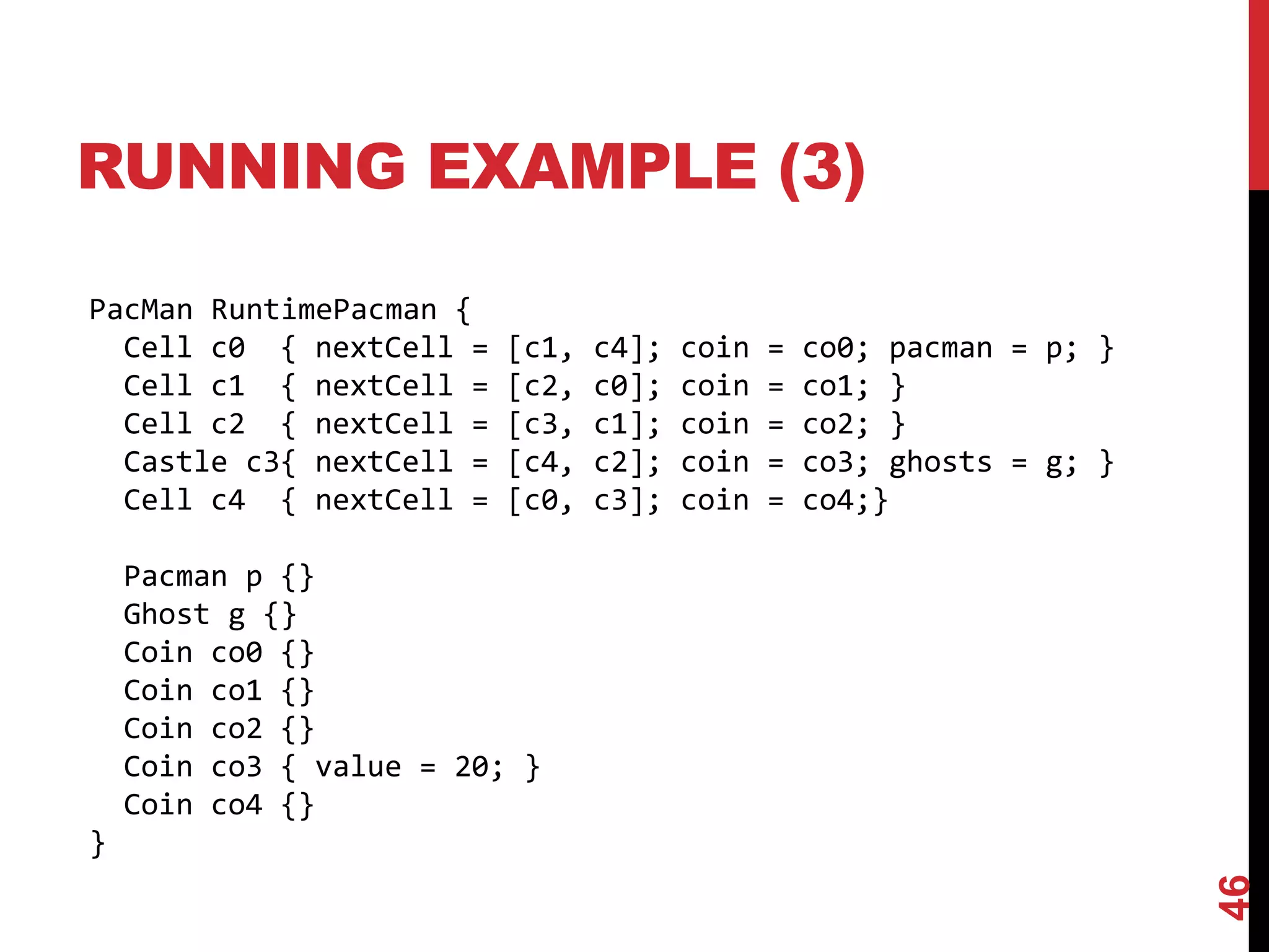 RUNNING EXAMPLE (3)
46
PacMan RuntimePacman {
Cell c0 { nextCell = [c1, c4]; coin = co0; pacman = p; }
Cell c1 { nextCell = [c2, c0]; coin = co1; }
Cell c2 { nextCell = [c3, c1]; coin = co2; }
Castle c3{ nextCell = [c4, c2]; coin = co3; ghosts = g; }
Cell c4 { nextCell = [c0, c3]; coin = co4;}
Pacman p {}
Ghost g {}
Coin co0 {}
Coin co1 {}
Coin co2 {}
Coin co3 { value = 20; }
Coin co4 {}
}
 