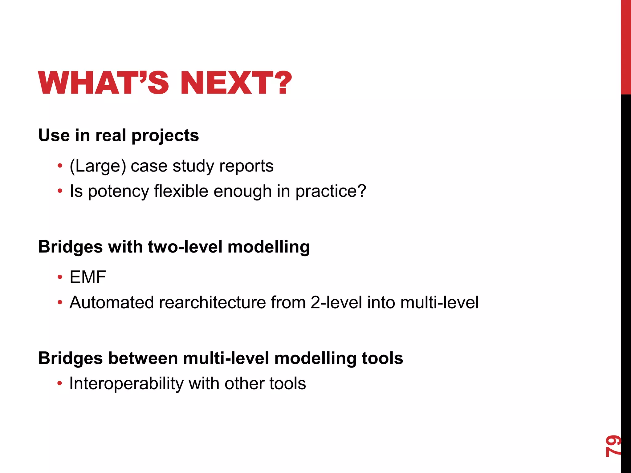 WHAT’S NEXT?
Use in real projects
• (Large) case study reports
• Is potency flexible enough in practice?
Bridges with two-level modelling
• EMF
• Automated rearchitecture from 2-level into multi-level
Bridges between multi-level modelling tools
• Interoperability with other tools
79
 