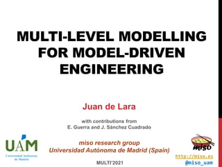MULTI-LEVEL MODELLING
FOR MODEL-DRIVEN
ENGINEERING
MULTI’2021
Juan de Lara
with contributions from
E. Guerra and J. Sánchez Cuadrado
miso research group
Universidad Autónoma de Madrid (Spain)
@miso_uam
http://miso.es
 