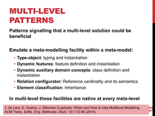 MULTI-LEVEL
PATTERNS
12
Patterns signalling that a multi-level solution could be
beneficial
Emulate a meta-modelling facility within a meta-model:
• Type-object: typing and instantiation
• Dynamic features: feature definition and instantiation
• Dynamic auxiliary domain concepts: class definition and
instantiation
• Relation configurator: Reference cardinality and its semantics
• Element classification: Inheritance
In multi-level these facilities are native at every meta-level
J. de Lara, E. Guerra, J. Sánchez Cuadrado: When and How to Use Multilevel Modelling.
ACM Trans. Softw. Eng. Methodol. 24(2): 12:1-12:46 (2014)
 