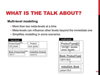 WHAT IS THE TALK ABOUT?
3
Multi-level modelling
• More than two meta-levels at a time
• Meta-levels can influence other levels beyond the immediate one
• Simplifies modelling in some scenarios
ProductType@2
VAT@1: double
price: double
Book: ProductType
VAT=18.0
price=10.0
mobyDick: Book
two-level multi-level
 