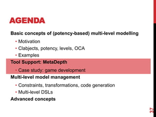 AGENDA
37
Basic concepts of (potency-based) multi-level modelling
• Motivation
• Clabjects, potency, levels, OCA
• Examples
Tool Support: MetaDepth
• Case study: game development
Multi-level model management
• Constraints, transformations, code generation
• Multi-level DSLs
Advanced concepts
 