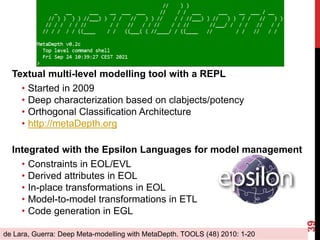 Textual multi-level modelling tool with a REPL
• Started in 2009
• Deep characterization based on clabjects/potency
• Orthogonal Classification Architecture
• http://metaDepth.org
Integrated with the Epsilon Languages for model management
• Constraints in EOL/EVL
• Derived attributes in EOL
• In-place transformations in EOL
• Model-to-model transformations in ETL
• Code generation in EGL
39
de Lara, Guerra: Deep Meta-modelling with MetaDepth. TOOLS (48) 2010: 1-20
 