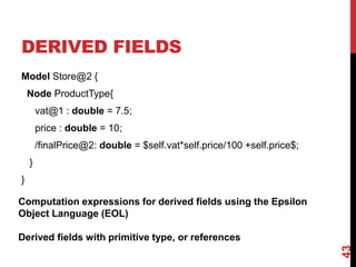 DERIVED FIELDS
Model Store@2 {
Node ProductType{
vat@1 : double = 7.5;
price : double = 10;
/finalPrice@2: double = $self.vat*self.price/100 +self.price$;
}
}
43
Computation expressions for derived fields using the Epsilon
Object Language (EOL)
Derived fields with primitive type, or references
 