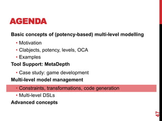 AGENDA
47
Basic concepts of (potency-based) multi-level modelling
• Motivation
• Clabjects, potency, levels, OCA
• Examples
Tool Support: MetaDepth
• Case study: game development
Multi-level model management
• Constraints, transformations, code generation
• Multi-level DSLs
Advanced concepts
 