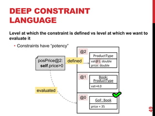 DEEP CONSTRAINT
LANGUAGE
Level at which the constraint is defined vs level at which we want to
evaluate it
• Constraints have “potency”
49
ProductType
Book:
ProductType
GoF: Book
vat@1: double
price: double
vat=4.0
price = 35
@2
@1
@0
posPrice@2:
self.price>0
defined
evaluated
 