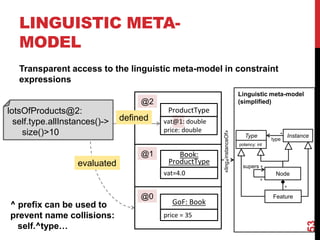 LINGUISTIC META-
MODEL
Transparent access to the linguistic meta-model in constraint
expressions
53
ProductType
Book:
ProductType
GoF: Book
vat@1: double
price: double
vat=4.0
price = 35
@2
@1
@0
lotsOfProducts@2:
self.type.allInstances()->
size()>10
defined
evaluated
Node
*
supers
Instance
Type
potency: int
type
*
*
Linguistic meta-model
(simplified)
*
Feature
«ling.
instanceOf»
^ prefix can be used to
prevent name collisions:
self.^type…
 