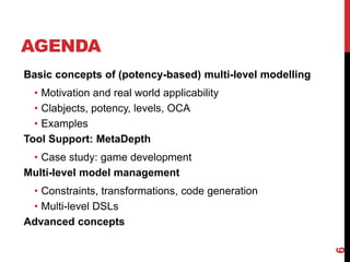 AGENDA
6
Basic concepts of (potency-based) multi-level modelling
• Motivation and real world applicability
• Clabjects, potency, levels, OCA
• Examples
Tool Support: MetaDepth
• Case study: game development
Multi-level model management
• Constraints, transformations, code generation
• Multi-level DSLs
Advanced concepts
 