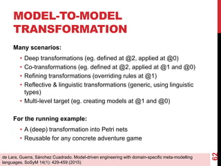MODEL-TO-MODEL
TRANSFORMATION
Many scenarios:
• Deep transformations (eg. defined at @2, applied at @0)
• Co-transformations (eg. defined at @2, applied at @1 and @0)
• Refining transformations (overriding rules at @1)
• Reflective & linguistic transformations (generic, using linguistic
types)
• Multi-level target (eg. creating models at @1 and @0)
For the running example:
• A (deep) transformation into Petri nets
• Reusable for any concrete adventure game
62
de Lara, Guerra, Sánchez Cuadrado. Model-driven engineering with domain-specific meta-modelling
languages. SoSyM 14(1): 429-459 (2015)
 