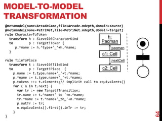 MODEL-TO-MODEL
TRANSFORMATION
64
@metamodel(name=ArcadeGame,file=Arcade.mdepth,domain=source)
@metamodel(name=PetriNet,file=PetriNet.mdepth,domain=target)
rule CharacterToToken
transform h : SLevel0!CharacterKind
to p : Target!Token {
p.^name := h.^type+'_'+h.^name;
}
rule TileToPlace
transform t : SLevel0!TileKind
to p : Target!Place {
p.name := t.type.name+'_'+t.^name;
p.^name := t.type.name+'_'+t.^name;
p.tokens ::= t.elements;// implicit call to equivalents()
for ( n in t.next) {
var tr := new Target!Transition;
tr.name := t.^name+' to '+n.^name;
tr.^name := t.^name+'_to_'+n.^name;
p.outTr := tr;
n.equivalents().first().inTr := tr;
}
}
c1: Cell
h:
Pacman
c2: Cell
:nextCell
:pacman
 