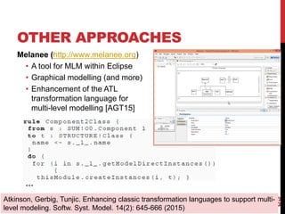 OTHER APPROACHES
Melanee (http://www.melanee.org)
• A tool for MLM within Eclipse
• Graphical modelling (and more)
• Enhancement of the ATL
transformation language for
multi-level modelling [AGT15]
65
Atkinson, Gerbig, Tunjic. Enhancing classic transformation languages to support multi-
level modeling. Softw. Syst. Model. 14(2): 645-666 (2015)
…
 