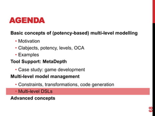 AGENDA
68
Basic concepts of (potency-based) multi-level modelling
• Motivation
• Clabjects, potency, levels, OCA
• Examples
Tool Support: MetaDepth
• Case study: game development
Multi-level model management
• Constraints, transformations, code generation
• Multi-level DSLs
Advanced concepts
 
