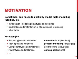 MOTIVATION
Sometimes, one needs to explicitly model meta-modelling
facilities, like:
• Instantiation (modelling both types and objects)
• Declaration and instantiation of attributes and references
• Inheritance
For example:
• Product types and instances [e-commerce applications]
• Task types and instances [process modelling languages]
• Component types and instances [architectural languages]
• Player types and instances [gaming applications]
• …
7
 