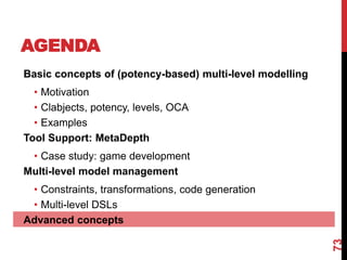 AGENDA
73
Basic concepts of (potency-based) multi-level modelling
• Motivation
• Clabjects, potency, levels, OCA
• Examples
Tool Support: MetaDepth
• Case study: game development
Multi-level model management
• Constraints, transformations, code generation
• Multi-level DSLs
Advanced concepts
 