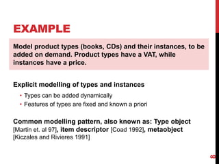 EXAMPLE
8
Model product types (books, CDs) and their instances, to be
added on demand. Product types have a VAT, while
instances have a price.
Explicit modelling of types and instances
• Types can be added dynamically
• Features of types are fixed and known a priori
Common modelling pattern, also known as: Type object
[Martin et. al 97], item descriptor [Coad 1992], metaobject
[Kiczales and Rivieres 1991]
 