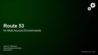 ©Practical Code LLC 2019
Route 53
for Multi Account Environments
Jason E. Robinson
Cloud Solutions Architect
09/14/2018
 