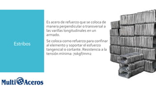 Estribos
Es acero de refuerzo que se coloca de
manera perpendicular o transversal a
las varillas longitudinales en un
armado.
Se coloca como refuerzo para confinar
al elemento y soportar el esfuerzo
tangencial o cortante. Resistencia a la
tensión mínima: 70kgf/mm2
 