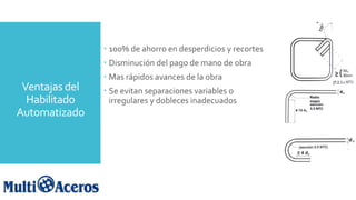 Ventajas del
Habilitado
Automatizado
 100% de ahorro en desperdicios y recortes
 Disminución del pago de mano de obra
 Mas rápidos avances de la obra
 Se evitan separaciones variables o
irregulares y dobleces inadecuados
 