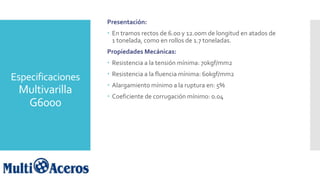 Especificaciones
Multivarilla
G6000
Presentación:
 En tramos rectos de 6.00 y 12.00m de longitud en atados de
1 tonelada, como en rollos de 1.7 toneladas.
Propiedades Mecánicas:
 Resistencia a la tensión mínima: 70kgf/mm2
 Resistencia a la fluencia mínima: 60kgf/mm2
 Alargamiento mínimo a la ruptura en: 5%
 Coeficiente de corrugación mínimo: 0.04
 