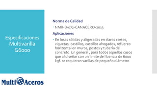Especificaciones
Multivarilla
G6000
Norma de Calidad
 NMX-B-072-CANACERO-2013
Aplicaciones
 En losas sólidas y aligeradas en claros cortos,
viguetas, castillos, castillos ahogados, refuerzo
horizontal en muros, postes y tubería de
concreto. En general , para todos aquellos casos
que al diseñar con un limite de fluencia de 6000
kgf. se requieran varillas de pequeño diámetro
 